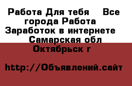 Работа Для тебя  - Все города Работа » Заработок в интернете   . Самарская обл.,Октябрьск г.